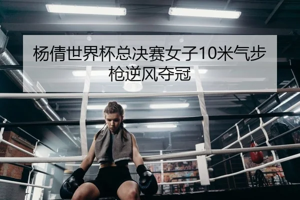 杨倩世界杯总决赛女子10米气步枪逆风夺冠
