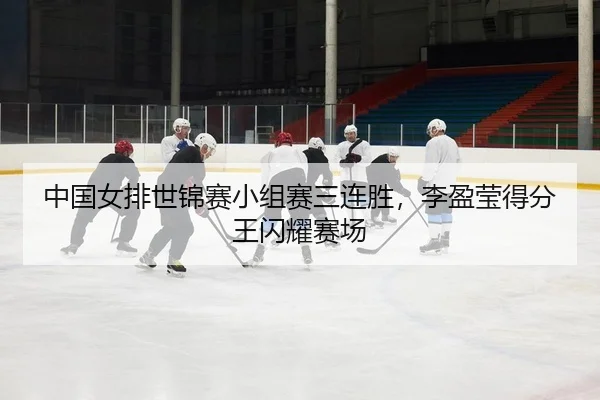 中国女排世锦赛小组赛三连胜，李盈莹得分王闪耀赛场